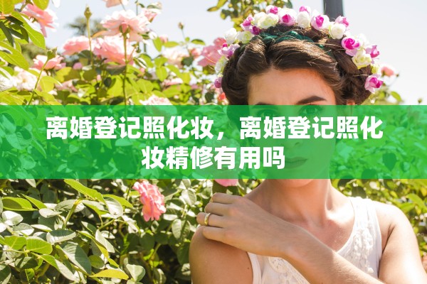离婚登记照化妆，离婚登记照化妆精修有用吗