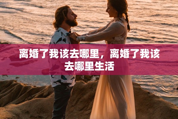 离婚了我该去哪里,离婚了我该去哪里生活 离婚了我该去哪里,离婚了我该去哪里生活