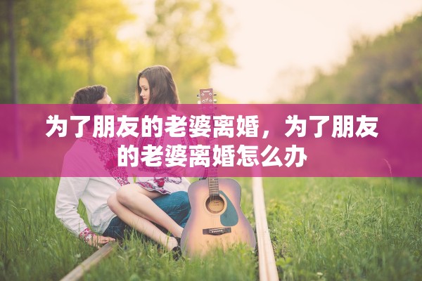 为了朋友的老婆离婚,为了朋友的老婆离婚怎么办 为了朋友的老婆离婚,为了朋友的老婆离婚怎么办