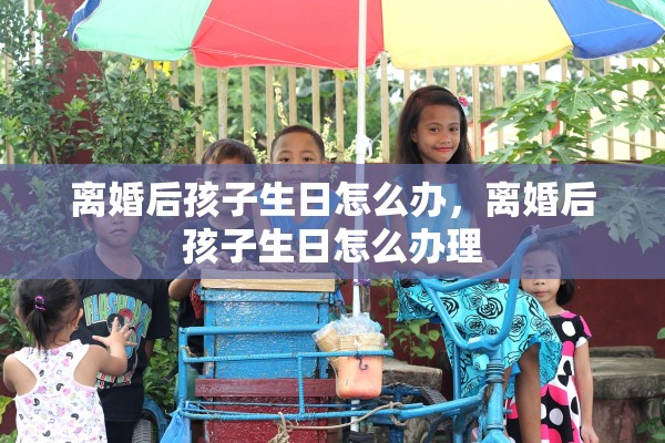 离婚后孩子生日怎么办,离婚后孩子生日怎么办理 离婚后孩子生日怎么办,离婚后孩子生日怎么办理
