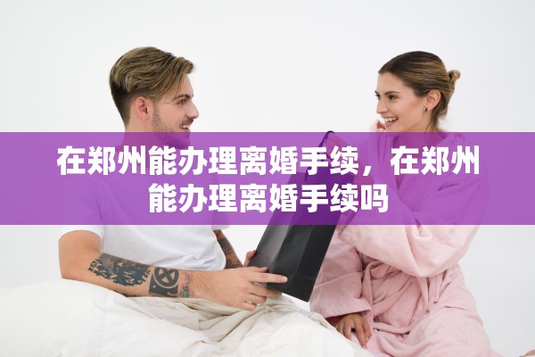 在郑州能办理离婚手续,在郑州能办理离婚手续吗 在郑州能办理离婚手续,在郑州能办理离婚手续吗