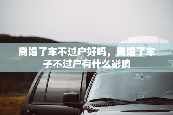 离婚了车不过户好吗,离婚了车子不过户有什么影响 离婚了车不过户好吗,离婚了车子不过户有什么影响