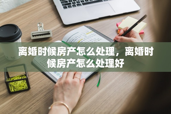 离婚时候房产怎么处理,离婚时候房产怎么处理好 离婚时候房产怎么处理,离婚时候房产怎么处理好