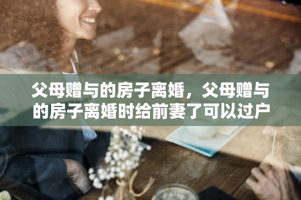 父母赠与的房子离婚,父母赠与的房子离婚时给前妻了可以过户吗 父母赠与的房子离婚,父母赠与的房子离婚时给前妻了可以过户吗