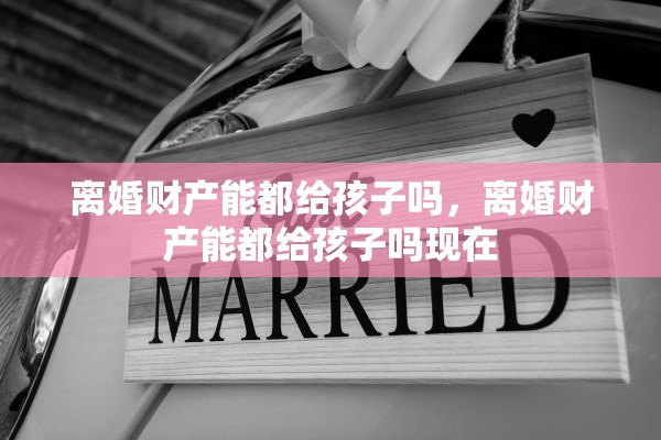 离婚财产能都给孩子吗,离婚财产能都给孩子吗现在 离婚财产能都给孩子吗,离婚财产能都给孩子吗现在