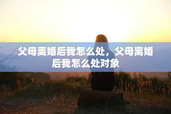 父母离婚后我怎么处,父母离婚后我怎么处对象 父母离婚后我怎么处,父母离婚后我怎么处对象