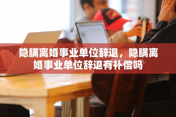 隐瞒离婚事业单位辞退，隐瞒离婚事业单位辞退有补偿吗