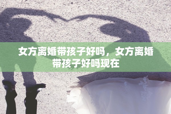 女方离婚带孩子好吗,女方离婚带孩子好吗现在 女方离婚带孩子好吗,女方离婚带孩子好吗现在