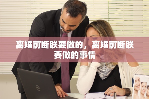 离婚前断联要做的,离婚前断联要做的事情 离婚前断联要做的,离婚前断联要做的事情
