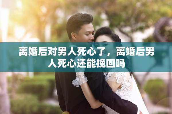 离婚后对男人死心了,离婚后男人死心还能挽回吗 离婚后对男人死心了,离婚后男人死心还能挽回吗