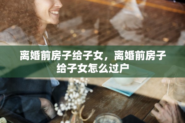 离婚前房子给子女，离婚前房子给子女怎么过户