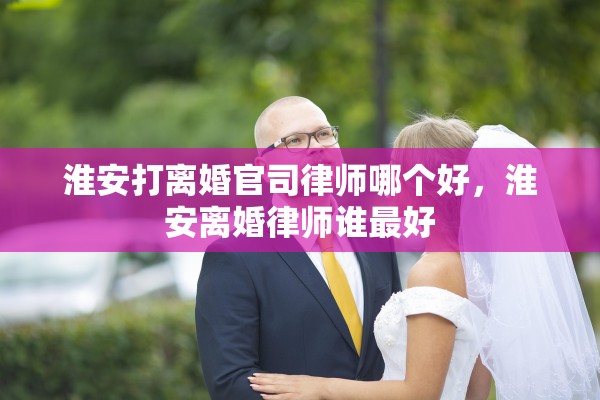 淮安打离婚官司律师哪个好,淮安离婚律师谁最好 淮安打离婚官司律师哪个好,淮安离婚律师谁最好
