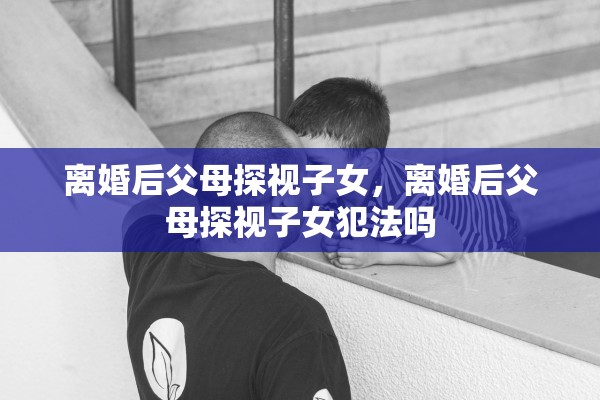 离婚后父母探视子女,离婚后父母探视子女犯法吗 离婚后父母探视子女,离婚后父母探视子女犯法吗