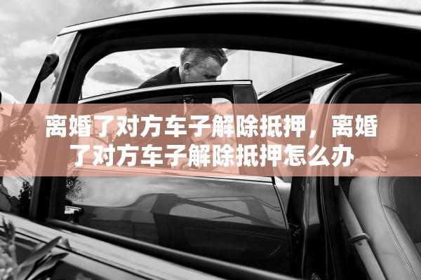离婚了对方车子解除抵押,离婚了对方车子解除抵押怎么办 离婚了对方车子解除抵押,离婚了对方车子解除抵押怎么办