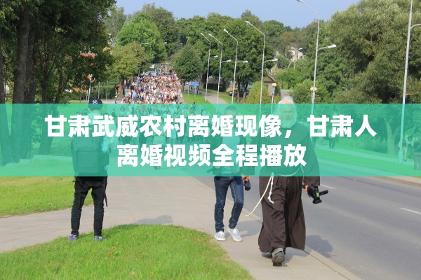 甘肃武威农村离婚现像,甘肃人离婚视频全程播放 甘肃武威农村离婚现像,甘肃人离婚视频全程播放