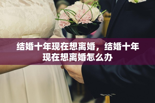 结婚十年现在想离婚,结婚十年现在想离婚怎么办 结婚十年现在想离婚,结婚十年现在想离婚怎么办