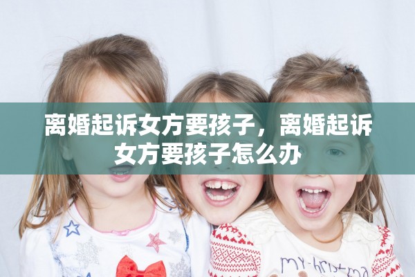 离婚起诉女方要孩子,离婚起诉女方要孩子怎么办 离婚起诉女方要孩子,离婚起诉女方要孩子怎么办