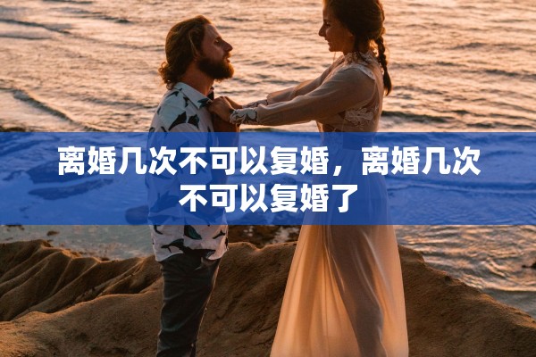离婚几次不可以复婚,离婚几次不可以复婚了 离婚几次不可以复婚,离婚几次不可以复婚了