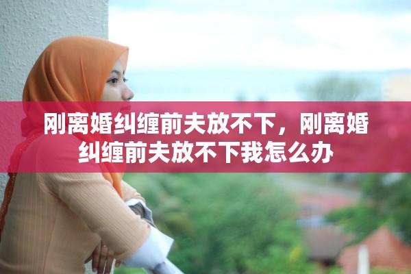 刚离婚纠缠前夫放不下,刚离婚纠缠前夫放不下我怎么办 刚离婚纠缠前夫放不下,刚离婚纠缠前夫放不下我怎么办
