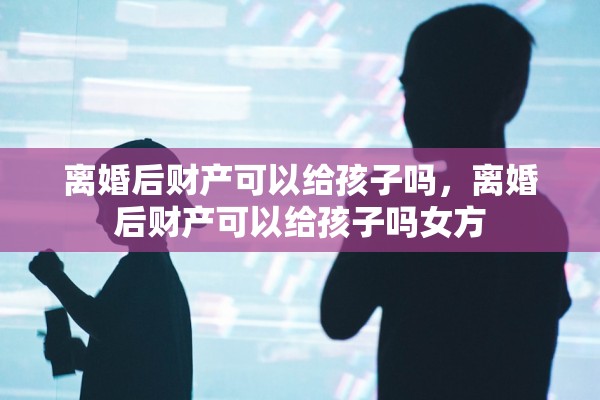 离婚后财产可以给孩子吗，离婚后财产可以给孩子吗女方