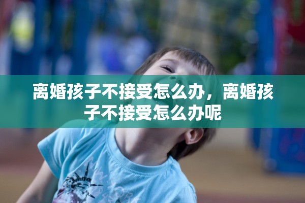 离婚孩子不接受怎么办,离婚孩子不接受怎么办呢 离婚孩子不接受怎么办,离婚孩子不接受怎么办呢