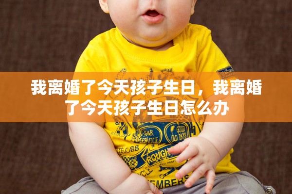 我离婚了今天孩子生日,我离婚了今天孩子生日怎么办 我离婚了今天孩子生日,我离婚了今天孩子生日怎么办