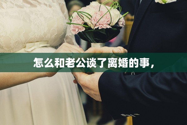 怎么和老公谈了离婚的事, 怎么和老公谈了离婚的事,