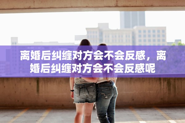 离婚后纠缠对方会不会反感，离婚后纠缠对方会不会反感呢