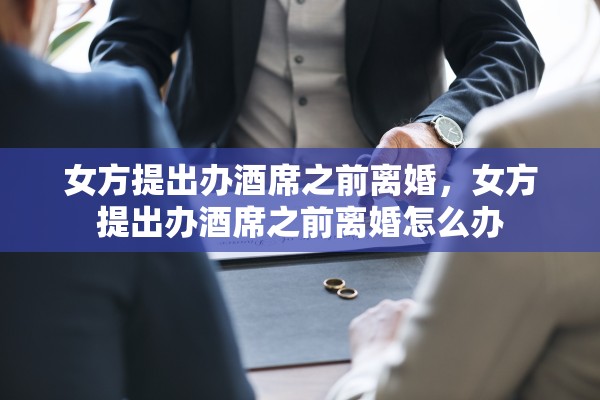 女方提出办酒席之前离婚,女方提出办酒席之前离婚怎么办 女方提出办酒席之前离婚,女方提出办酒席之前离婚怎么办