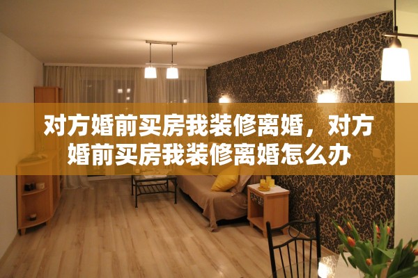 对方婚前买房我装修离婚,对方婚前买房我装修离婚怎么办 对方婚前买房我装修离婚,对方婚前买房我装修离婚怎么办