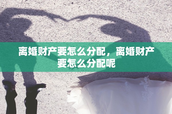 离婚财产要怎么分配,离婚财产要怎么分配呢 离婚财产要怎么分配,离婚财产要怎么分配呢