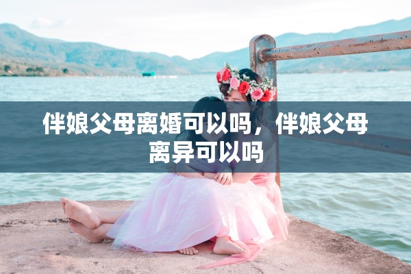 伴娘父母离婚可以吗，伴娘父母离异可以吗