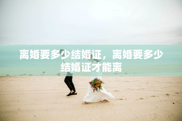 离婚要多少结婚证,离婚要多少结婚证才能离 离婚要多少结婚证,离婚要多少结婚证才能离