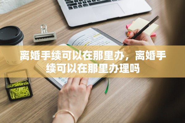 离婚手续可以在那里办,离婚手续可以在那里办理吗 离婚手续可以在那里办,离婚手续可以在那里办理吗