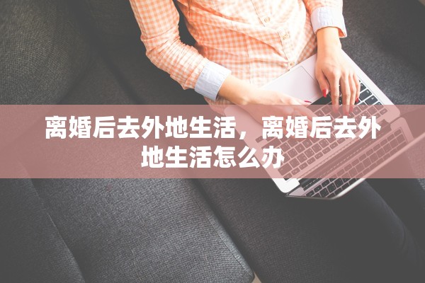 离婚后去外地生活,离婚后去外地生活怎么办 离婚后去外地生活,离婚后去外地生活怎么办