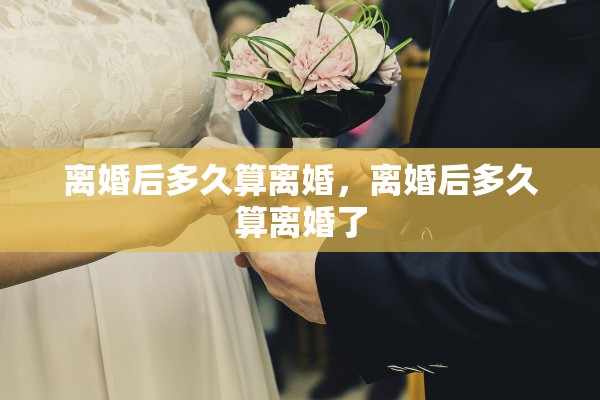 离婚后多久算离婚,离婚后多久算离婚了 离婚后多久算离婚,离婚后多久算离婚了