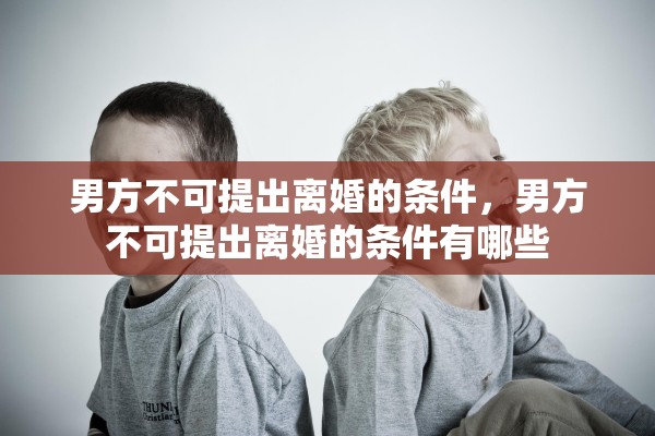 男方不可提出离婚的条件,男方不可提出离婚的条件有哪些 男方不可提出离婚的条件,男方不可提出离婚的条件有哪些