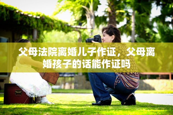 父母法院离婚儿子作证,父母离婚孩子的话能作证吗 父母法院离婚儿子作证,父母离婚孩子的话能作证吗