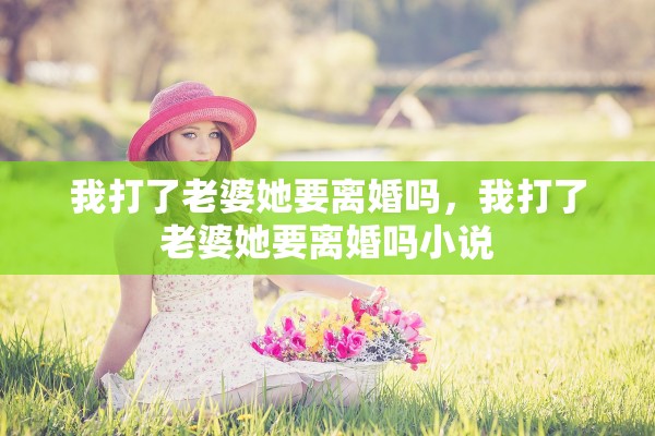 我打了老婆她要离婚吗,我打了老婆她要离婚吗小说 我打了老婆她要离婚吗,我打了老婆她要离婚吗小说