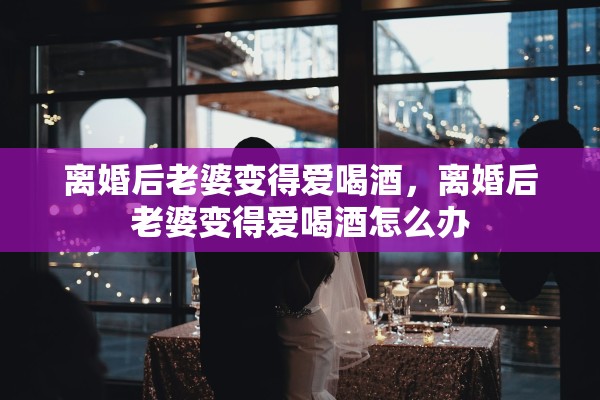 离婚后老婆变得爱喝酒,离婚后老婆变得爱喝酒怎么办 离婚后老婆变得爱喝酒,离婚后老婆变得爱喝酒怎么办