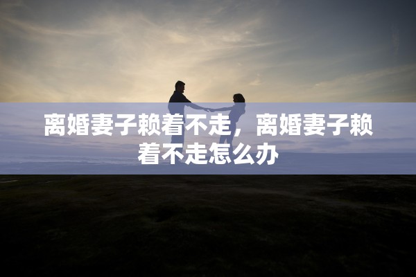 离婚妻子赖着不走,离婚妻子赖着不走怎么办 离婚妻子赖着不走,离婚妻子赖着不走怎么办