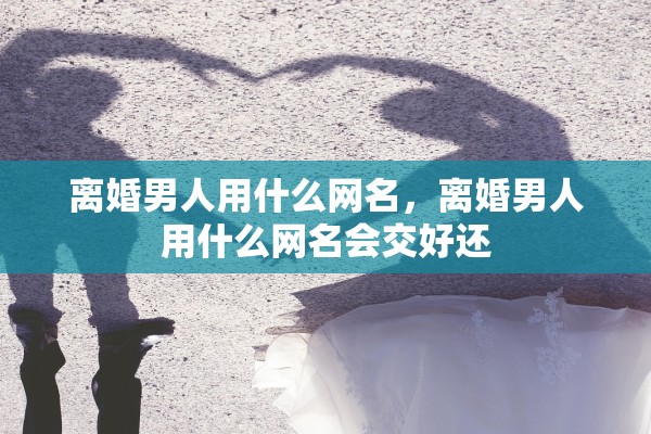 离婚男人用什么网名,离婚男人用什么网名会交好还 离婚男人用什么网名,离婚男人用什么网名会交好还