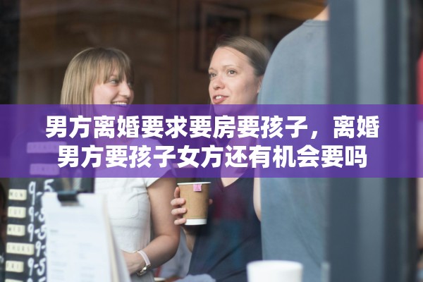 男方离婚要求要房要孩子,离婚男方要孩子女方还有机会要吗 男方离婚要求要房要孩子,离婚男方要孩子女方还有机会要吗