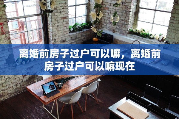 离婚前房子过户可以嘛,离婚前房子过户可以嘛现在 离婚前房子过户可以嘛,离婚前房子过户可以嘛现在