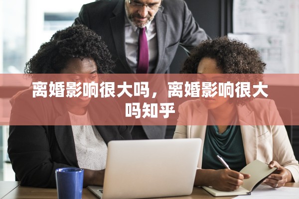 离婚影响很大吗,离婚影响很大吗知乎 离婚影响很大吗,离婚影响很大吗知乎