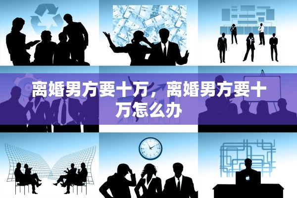 离婚男方要十万,离婚男方要十万怎么办 离婚男方要十万,离婚男方要十万怎么办