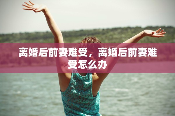 离婚后前妻难受,离婚后前妻难受怎么办 离婚后前妻难受,离婚后前妻难受怎么办