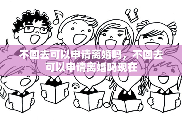 不回去可以申请离婚吗,不回去可以申请离婚吗现在 不回去可以申请离婚吗,不回去可以申请离婚吗现在