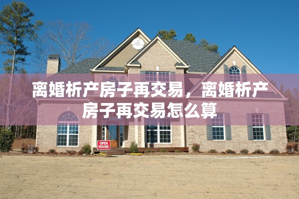离婚析产房子再交易,离婚析产房子再交易怎么算 离婚析产房子再交易,离婚析产房子再交易怎么算