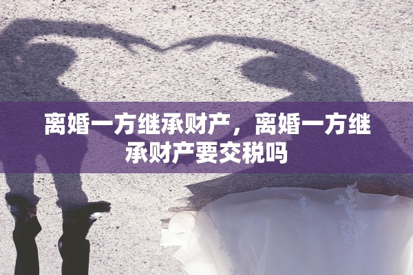 离婚一方继承财产,离婚一方继承财产要交税吗 离婚一方继承财产,离婚一方继承财产要交税吗
